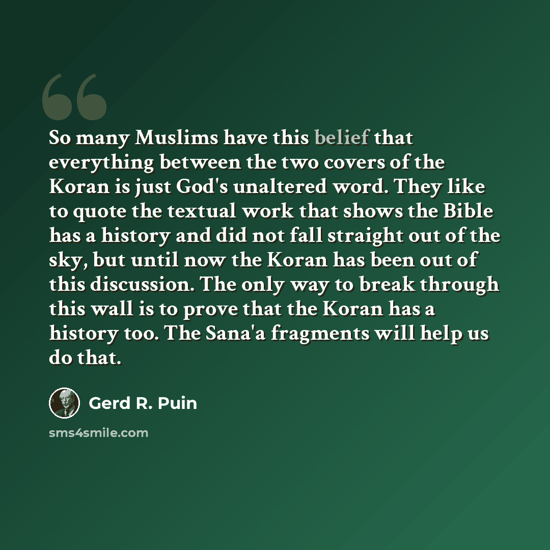 “So many Muslims have this belief that everything between the two covers of the Koran is just God's unaltered word. They like to quote the textual work that shows the Bible has a history and did not fall straight out of the sky, but until now the Koran has been out of this discussion. The only way…” quote by Gerd R. Puin