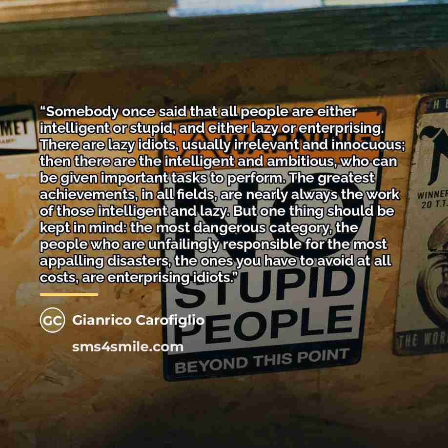 “Somebody once said that all people are either intelligent or stupid, and either lazy or enterprising. There are lazy idiots, usually irrelevant and innocuous; then there are the intelligent and ambitious, who can be given important tasks to perform. The greatest achievements, in all fields, are…” quote by Gianrico Carofiglio
