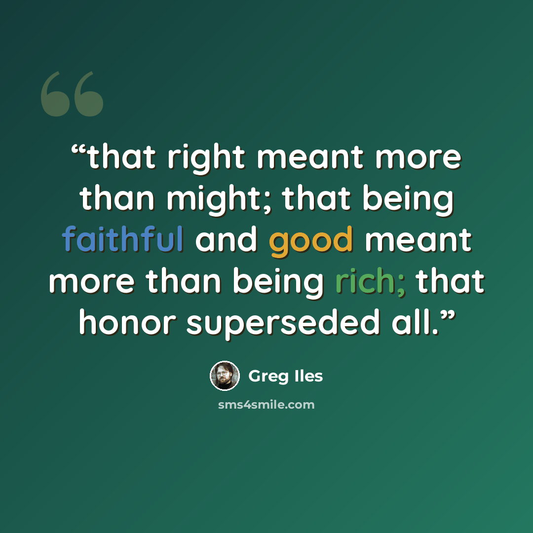 “that right meant more than might; that being faithful and good meant more than being rich; that honor superseded all.” quote by Greg Iles