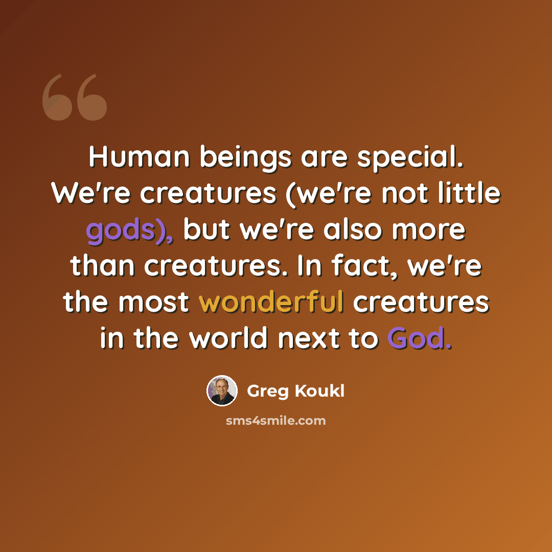 “Human beings are special. We're creatures (we're not little gods), but we're also more than creatures. In fact, we're the most wonderful creatures in the world next to God.” quote by Greg Koukl