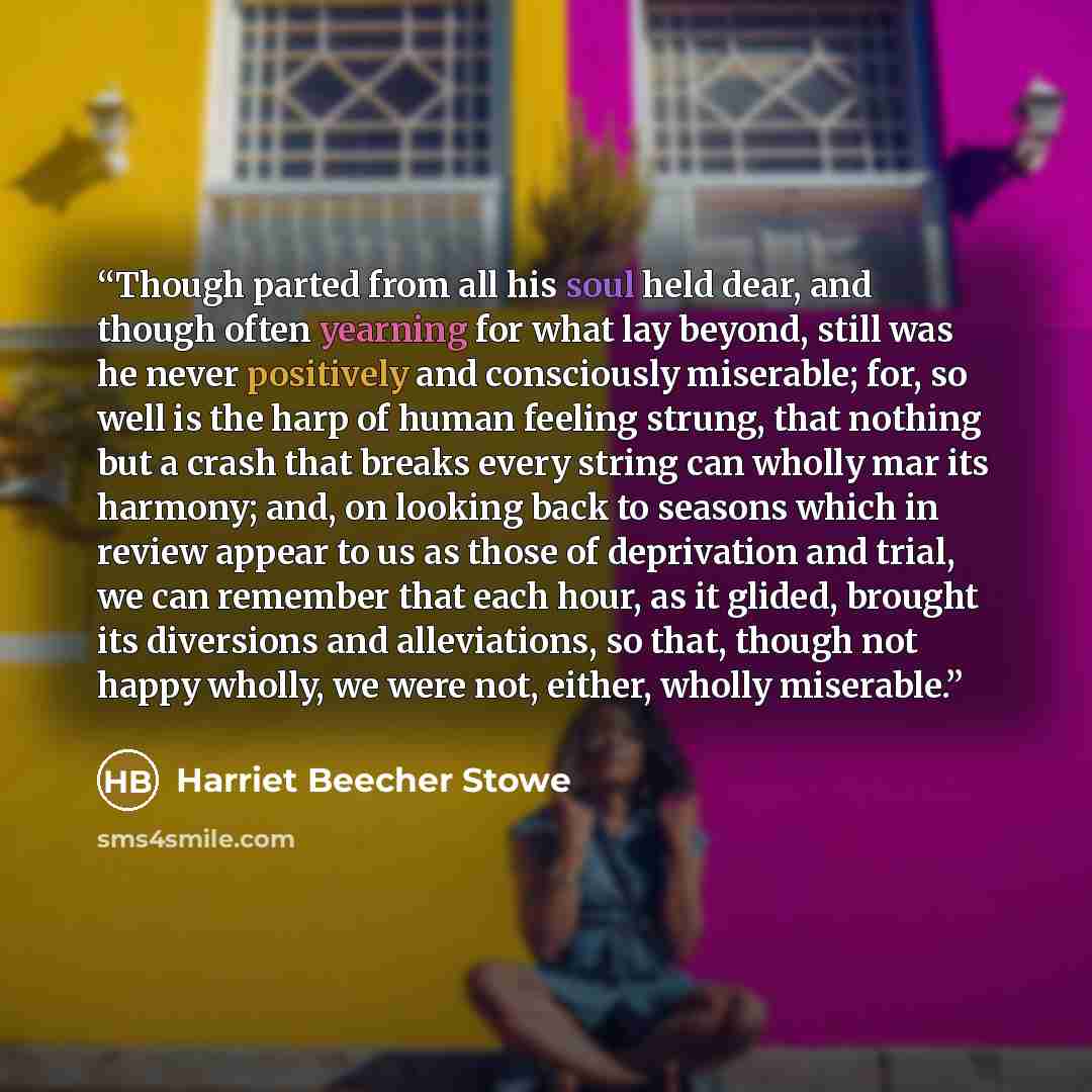 “Though parted from all his soul held dear, and though often yearning for what lay beyond, still was he never positively and consciously miserable; for, so well is the harp of human feeling strung, that nothing but a crash that breaks every string can wholly mar its harmony; and, on looking back to…” quote by Harriet Beecher Stowe