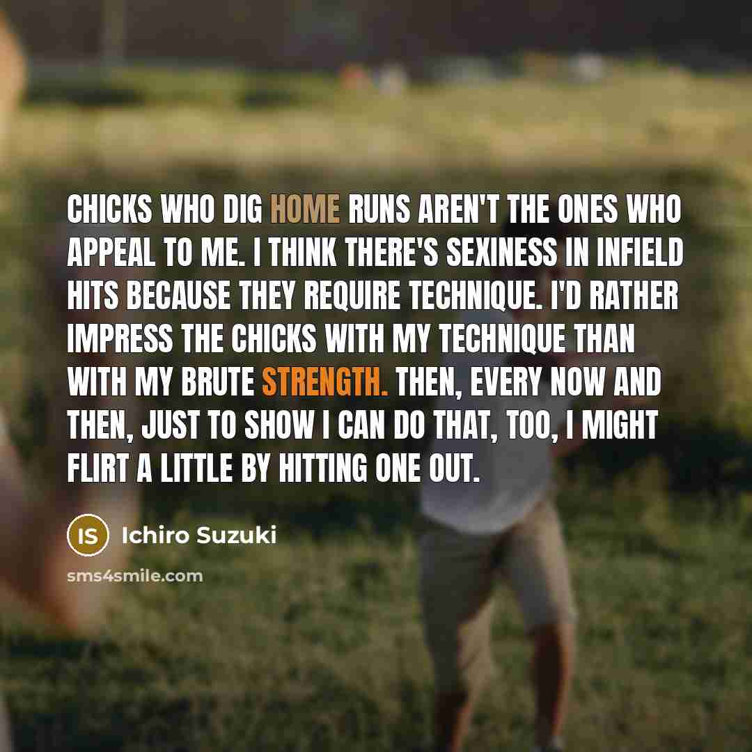 “Chicks who dig home runs aren't the ones who appeal to me. I think there's sexiness in infield hits because they require technique. I'd rather impress the chicks with my technique than with my brute strength. Then, every now and then, just to show I can do that, too, I might flirt a little by…” quote by Ichiro Suzuki