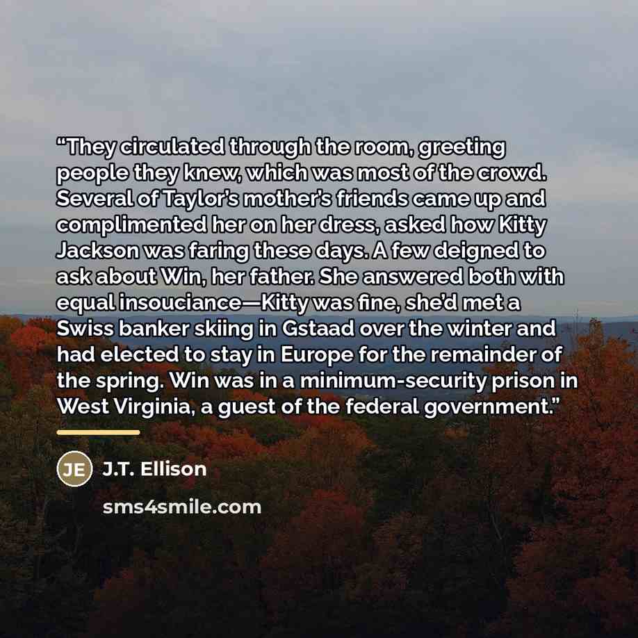 “They circulated through the room, greeting people they knew, which was most of the crowd. Several of Taylor’s mother’s friends came up and complimented her on her dress, asked how Kitty Jackson was faring these days. A few deigned to ask about Win, her father. She answered both with equal…” quote by J.T. Ellison