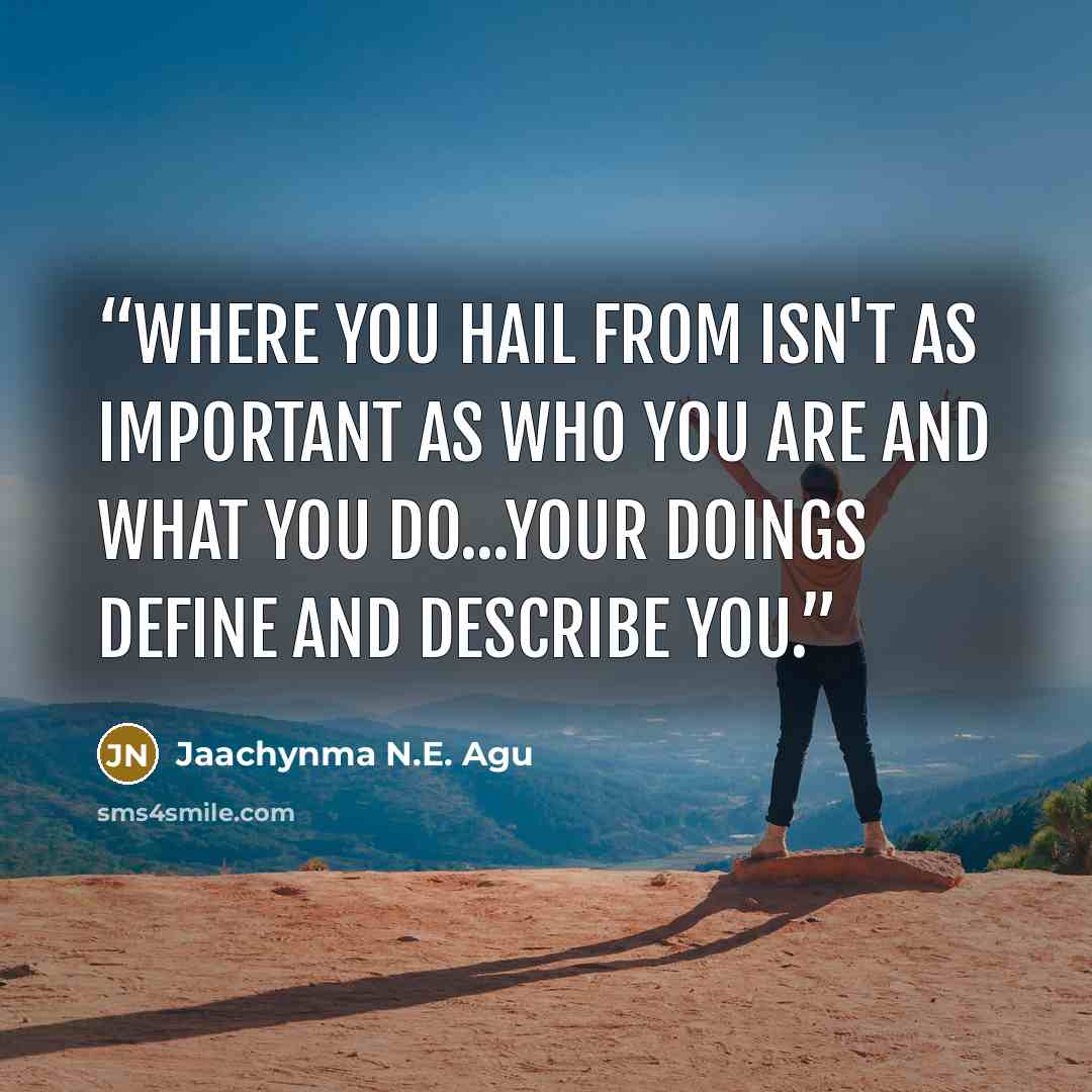 “Where You Hail From Isn't As Important As Who You Are and What You Do...Your Doings Define and Describe You.” quote by Jaachynma N.E. Agu