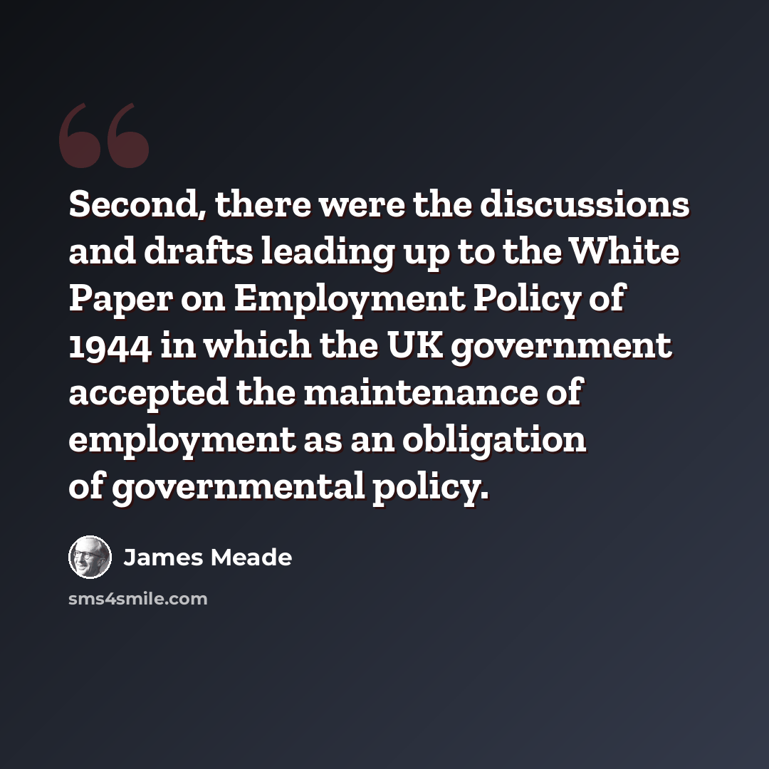 “Second, there were the discussions and drafts leading up to the White Paper on Employment Policy of 1944 in which the UK government accepted the maintenance of employment as an obligation of governmental policy.” quote by James Meade
