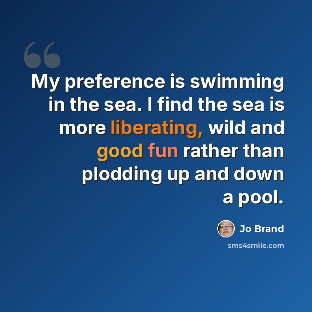 “My preference is swimming in the sea. I find the sea is more liberating, wild and good fun rather than plodding up and down a pool.” quote by Jo Brand