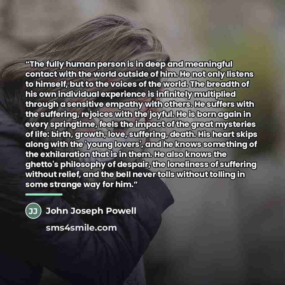 “The fully human person is in deep and meaningful contact with the world outside of him. He not only listens to himself, but to the voices of the world. The breadth of his own individual experience is infinitely multiplied through a sensitive empathy with others. He suffers with the suffering…” quote by John Joseph Powell