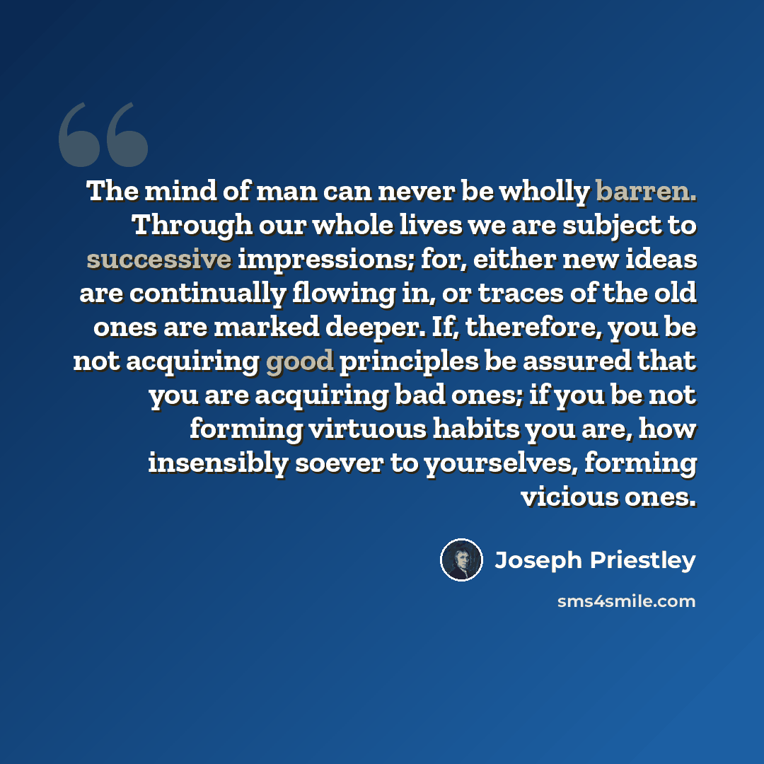 “The mind of man can never be wholly barren. Through our whole lives we are subject to successive impressions; for, either new ideas are continually flowing in, or traces of the old ones are marked deeper. If, therefore, you be not acquiring good principles be assured that you are acquiring bad…” quote by Joseph Priestley