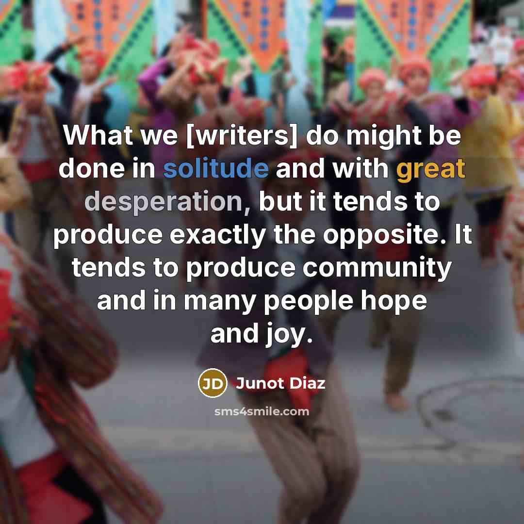 “What we [writers] do might be done in solitude and with great desperation, but it tends to produce exactly the opposite. It tends to produce community and in many people hope and joy.” quote by Junot Diaz