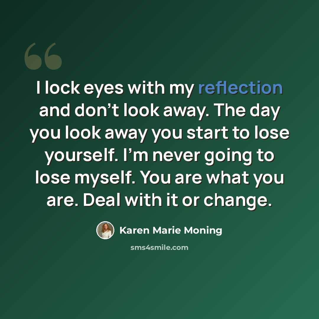 “I lock eyes with my reflection and don’t look away. The day you look away you start to lose yourself. I’m never going to lose myself. You are what you are. Deal with it or change.” quote by Karen Marie Moning