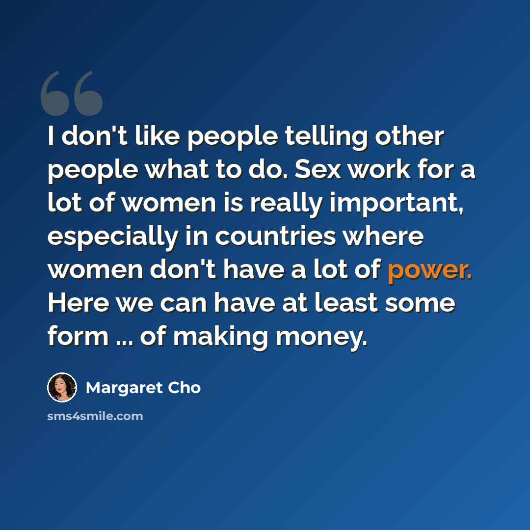 “I don't like people telling other people what to do. Sex work for a lot of women is really important, especially in countries where women don't have a lot of power. Here we can have at least some form ... of making money.” quote by Margaret Cho