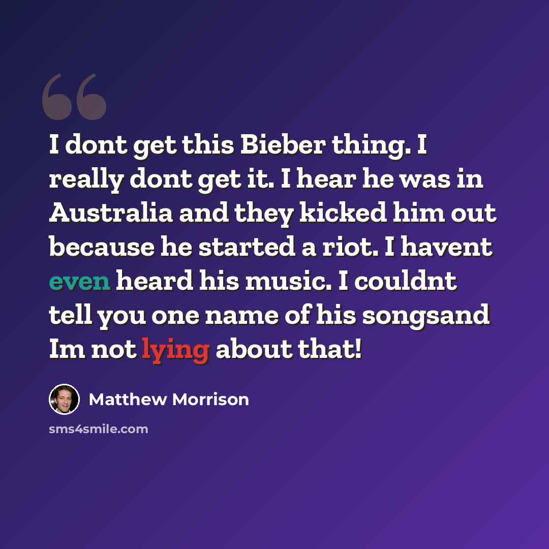 “I dont get this Bieber thing. I really dont get it. I hear he was in Australia and they kicked him out because he started a riot. I havent even heard his music. I couldnt tell you one name of his songsand Im not lying about that!” quote by Matthew Morrison