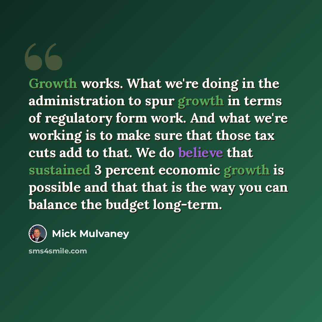 “Growth works. What we're doing in the administration to spur growth in terms of regulatory form work. And what we're working is to make sure that those tax cuts add to that. We do believe that sustained 3 percent economic growth is possible and that that is the way you can balance the budget…” quote by Mick Mulvaney