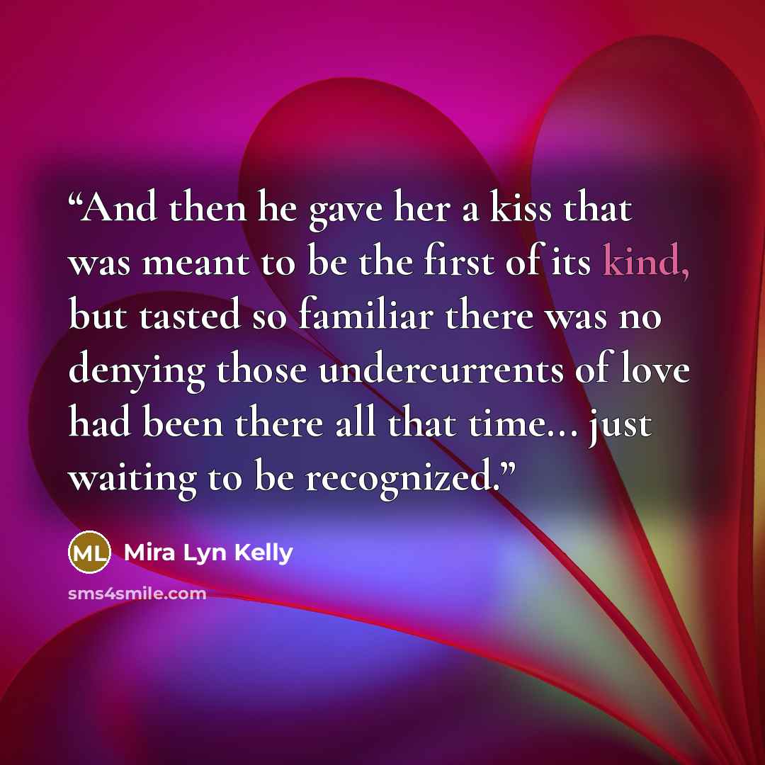 “And then he gave her a kiss that was meant to be the first of its kind, but tasted so familiar there was no denying those undercurrents of love had been there all that time... just waiting to be recognized.” quote by Mira Lyn Kelly