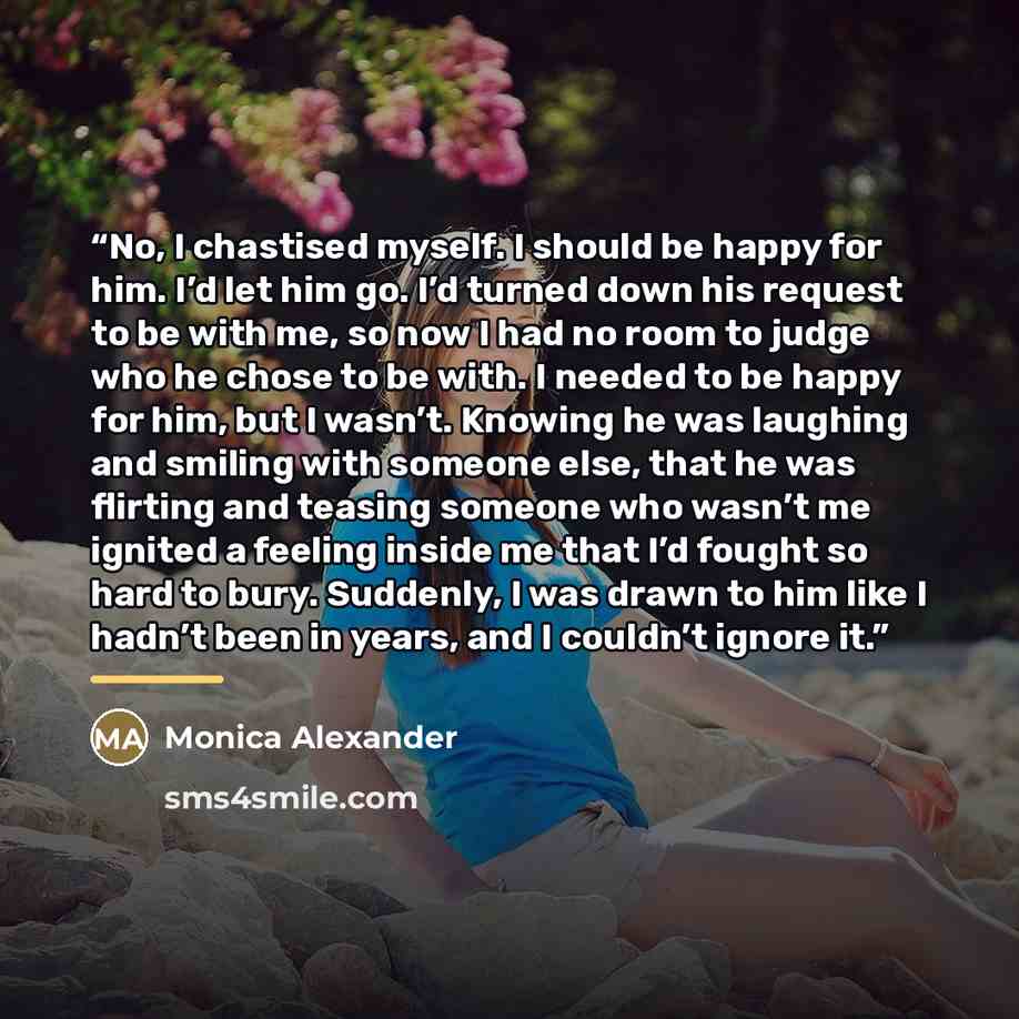 “No, I chastised myself. I should be happy for him. I’d let him go. I’d turned down his request to be with me, so now I had no room to judge who he chose to be with. I needed to be happy for him, but I wasn’t. Knowing he was laughing and smiling with someone else, that he was flirting and teasing…” quote by Monica Alexander