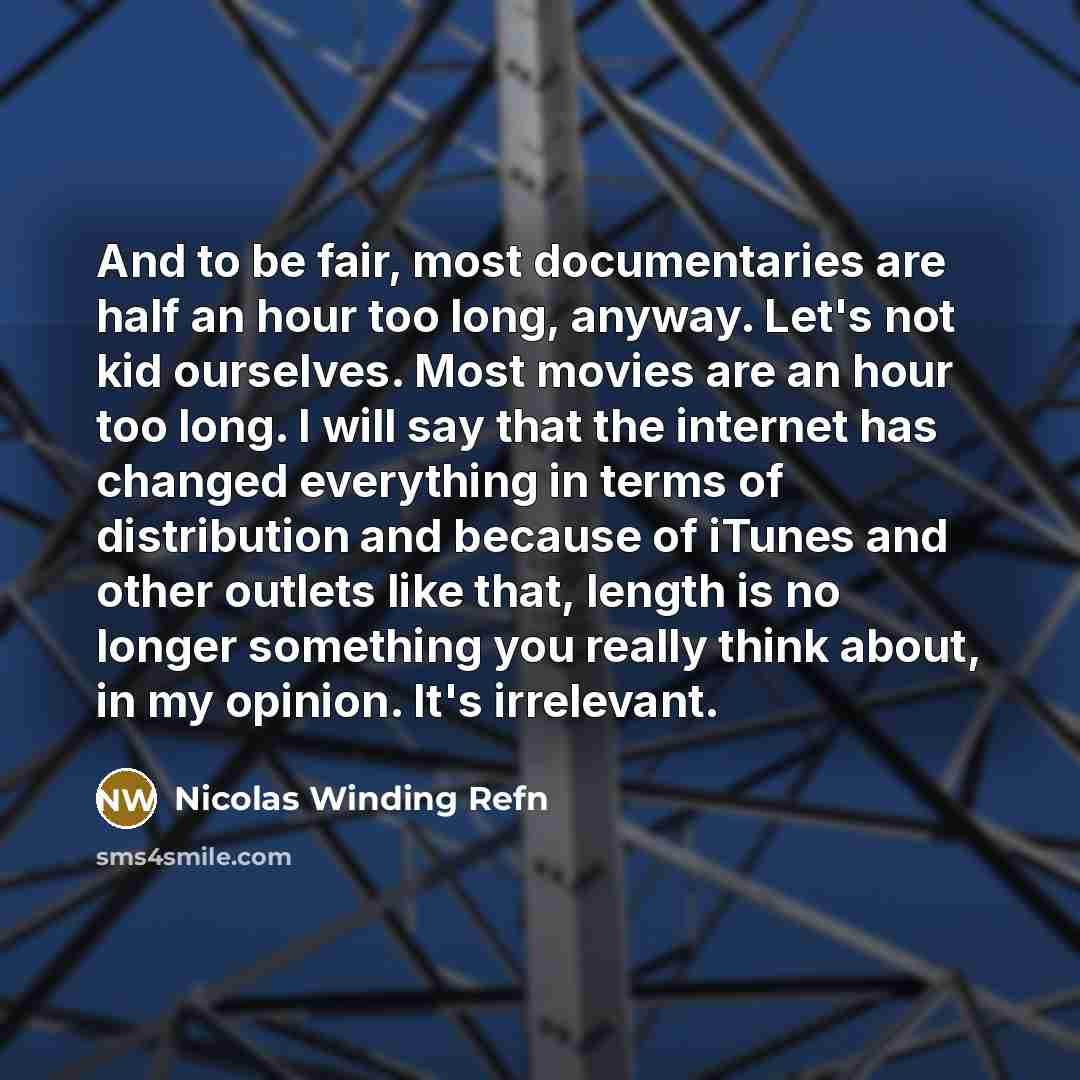 “And to be fair, most documentaries are half an hour too long, anyway. Let's not kid ourselves. Most movies are an hour too long. I will say that the internet has changed everything in terms of distribution and because of iTunes and other outlets like that, length is no longer something you really…” quote by Nicolas Winding Refn