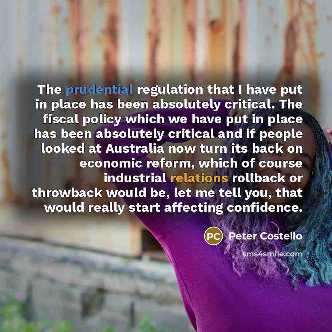 “The prudential regulation that I have put in place has been absolutely critical. The fiscal policy which we have put in place has been absolutely critical and if people looked at Australia now turn its back on economic reform, which of course industrial relations rollback or throwback would be…” quote by Peter Costello