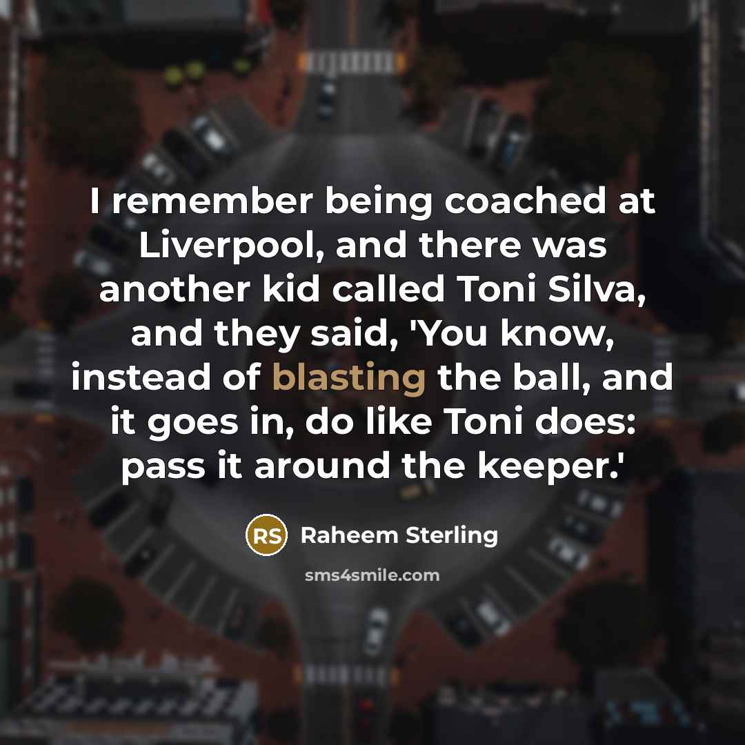 “I remember being coached at Liverpool, and there was another kid called Toni Silva, and they said, 'You know, instead of blasting the ball, and it goes in, do like Toni does: pass it around the keeper.'” quote by Raheem Sterling