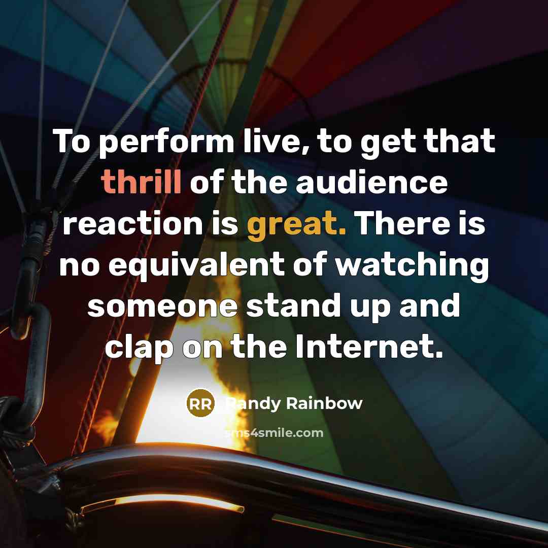 “To perform live, to get that thrill of the audience reaction is great. There is no equivalent of watching someone stand up and clap on the Internet.” quote by Randy Rainbow