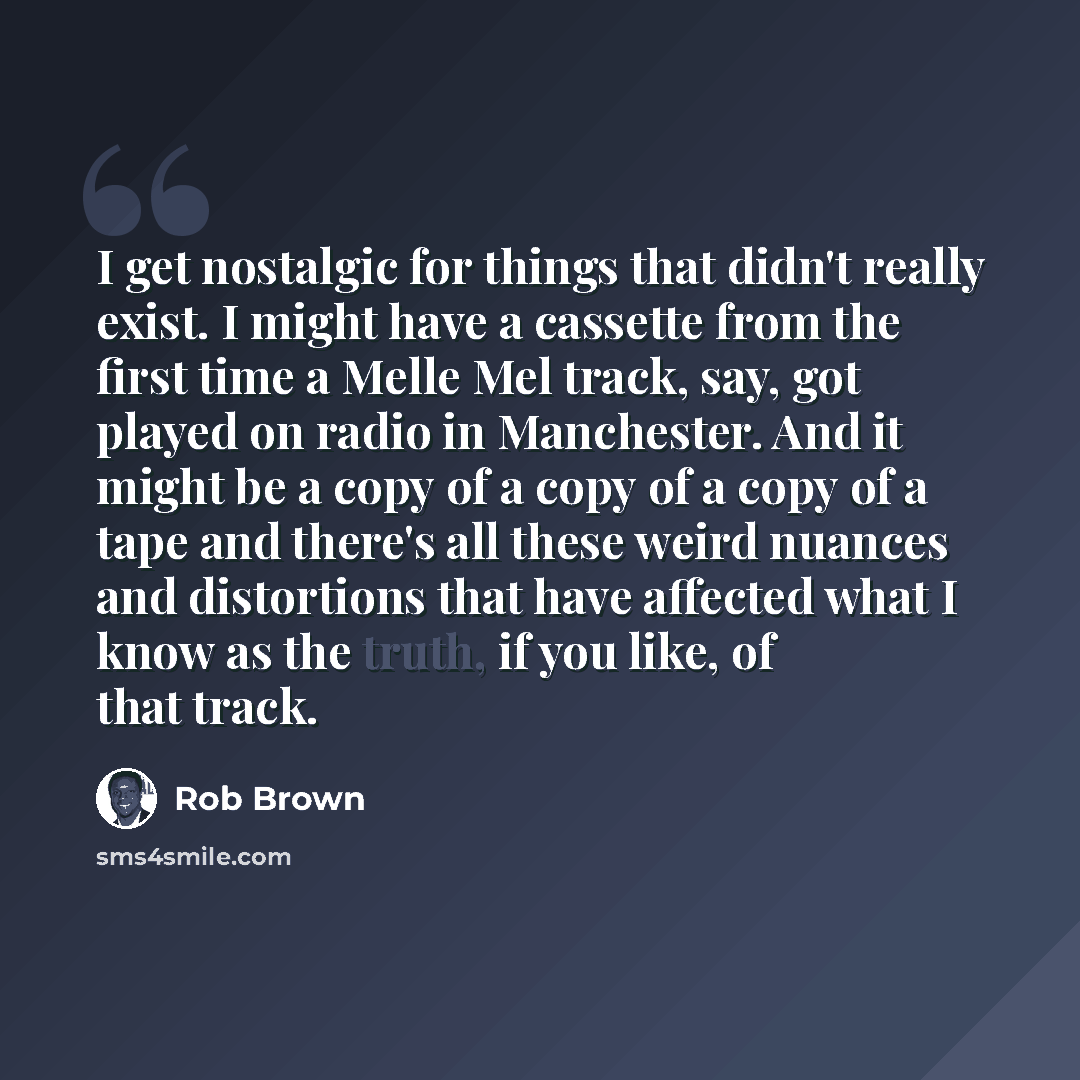 “I get nostalgic for things that didn't really exist. I might have a cassette from the first time a Melle Mel track, say, got played on radio in Manchester. And it might be a copy of a copy of a copy of a tape and there's all these weird nuances and distortions that have affected what I know as the…” quote by Rob Brown