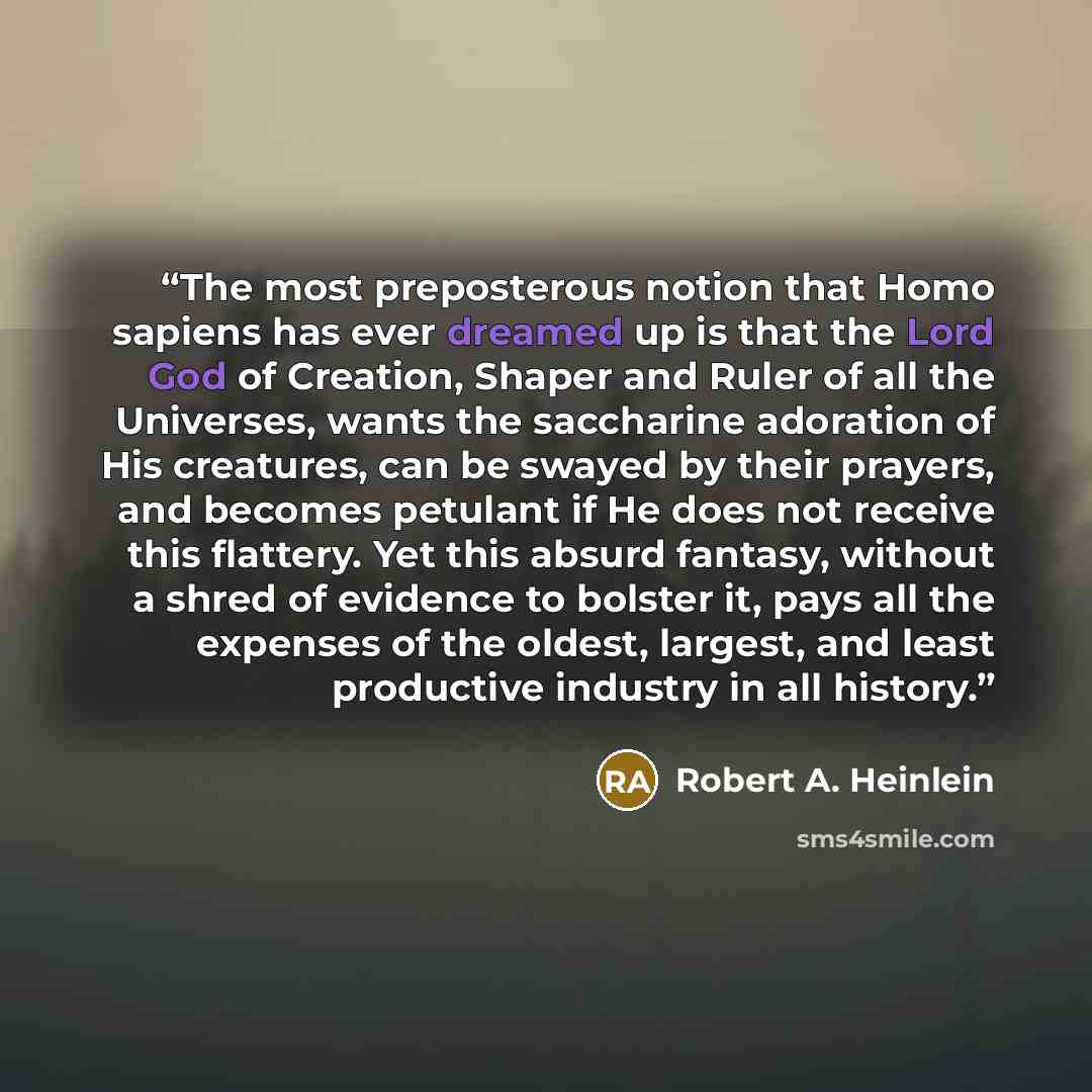 “The most preposterous notion that Homo sapiens has ever dreamed up is that the Lord God of Creation, Shaper and Ruler of all the Universes, wants the saccharine adoration of His creatures, can be swayed by their prayers, and becomes petulant if He does not receive this flattery. Yet this absurd…” quote by Robert A. Heinlein