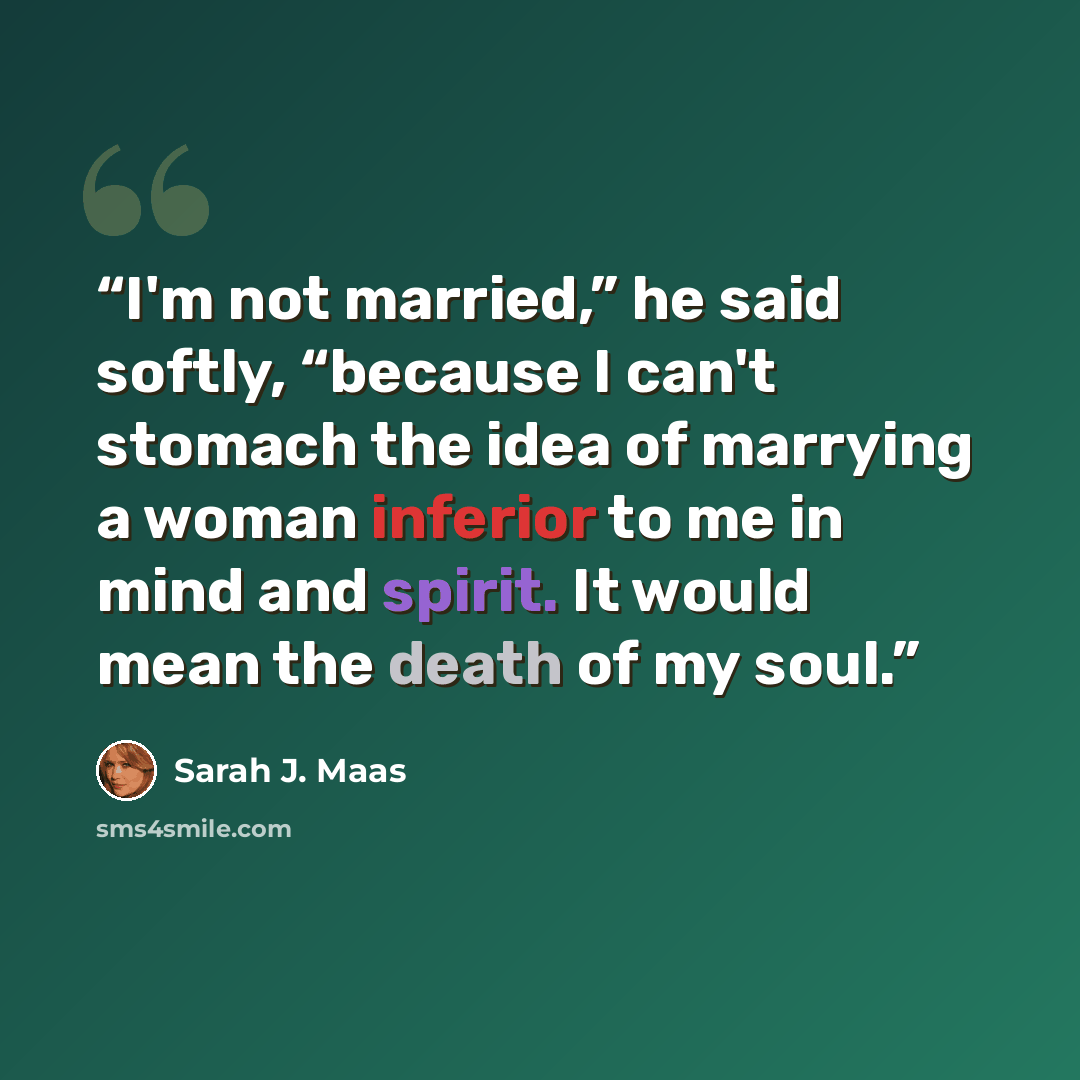 “I'm not married,” he said softly, “because I can't stomach the idea of marrying a woman inferior to me in mind and spirit. It would mean the death of my soul.” quote by Sarah J. Maas