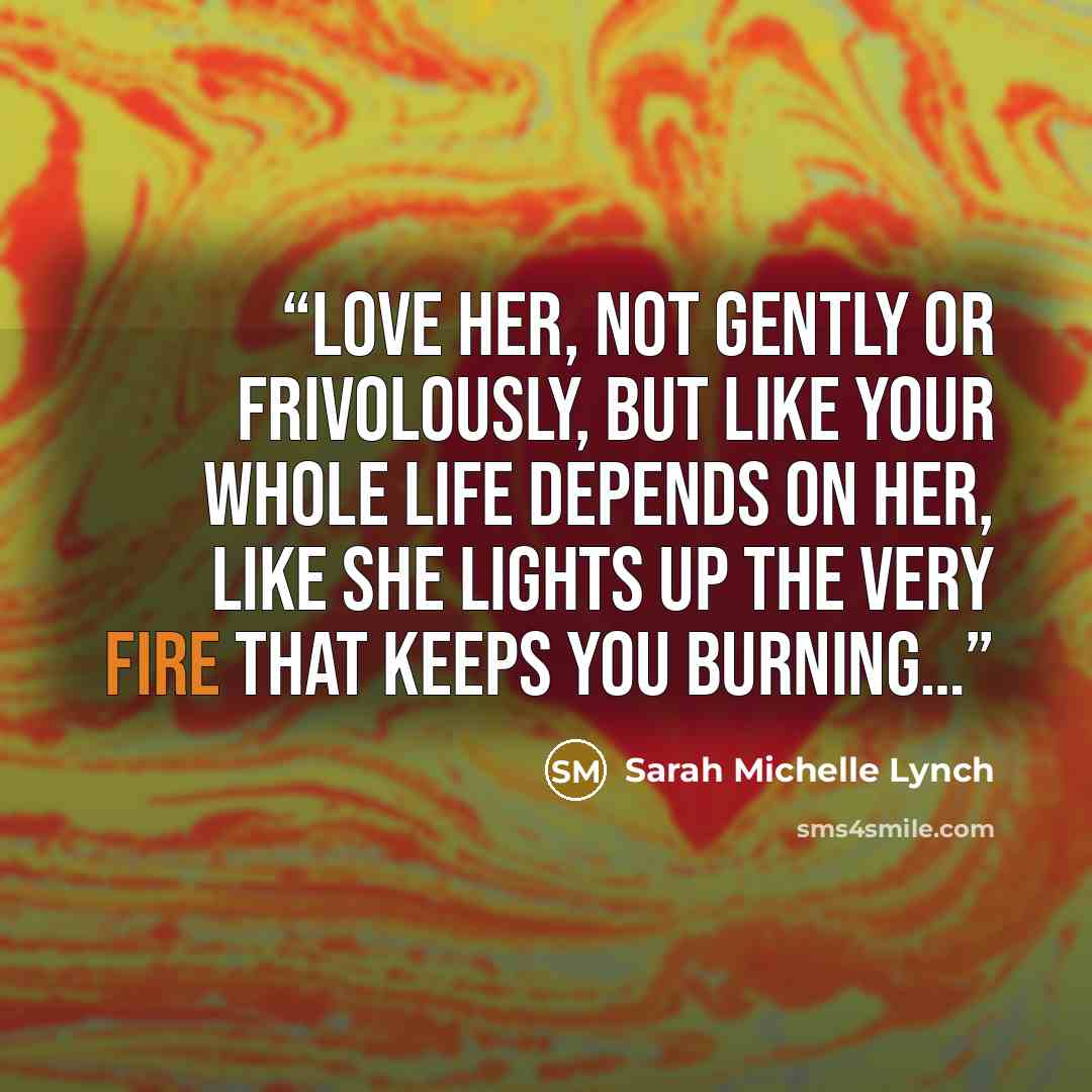 “Love her, not gently or frivolously, but like your whole life depends on her, like she lights up the very fire that keeps you burning…” quote by Sarah Michelle Lynch
