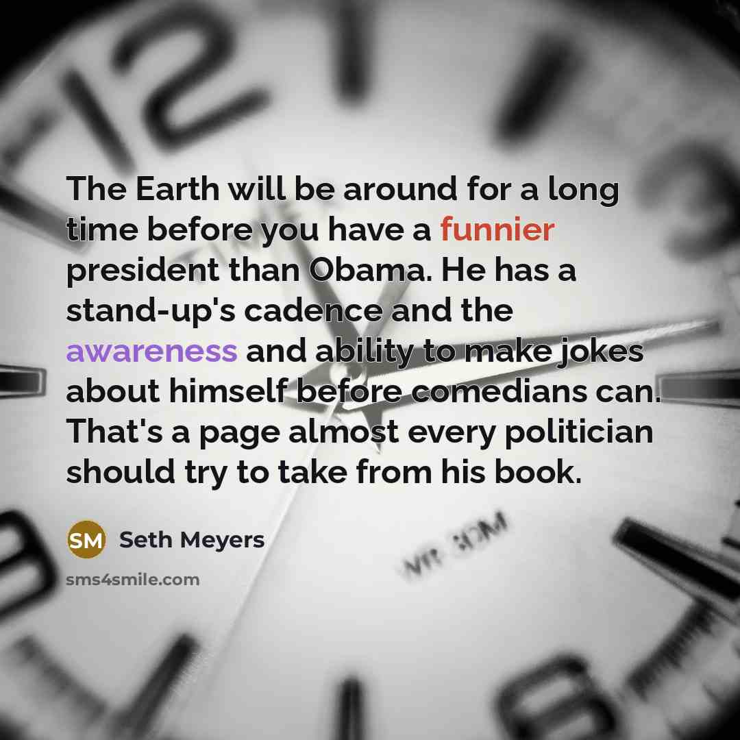 “The Earth will be around for a long time before you have a funnier president than Obama. He has a stand-up's cadence and the awareness and ability to make jokes about himself before comedians can. That's a page almost every politician should try to take from his book.” quote by Seth Meyers