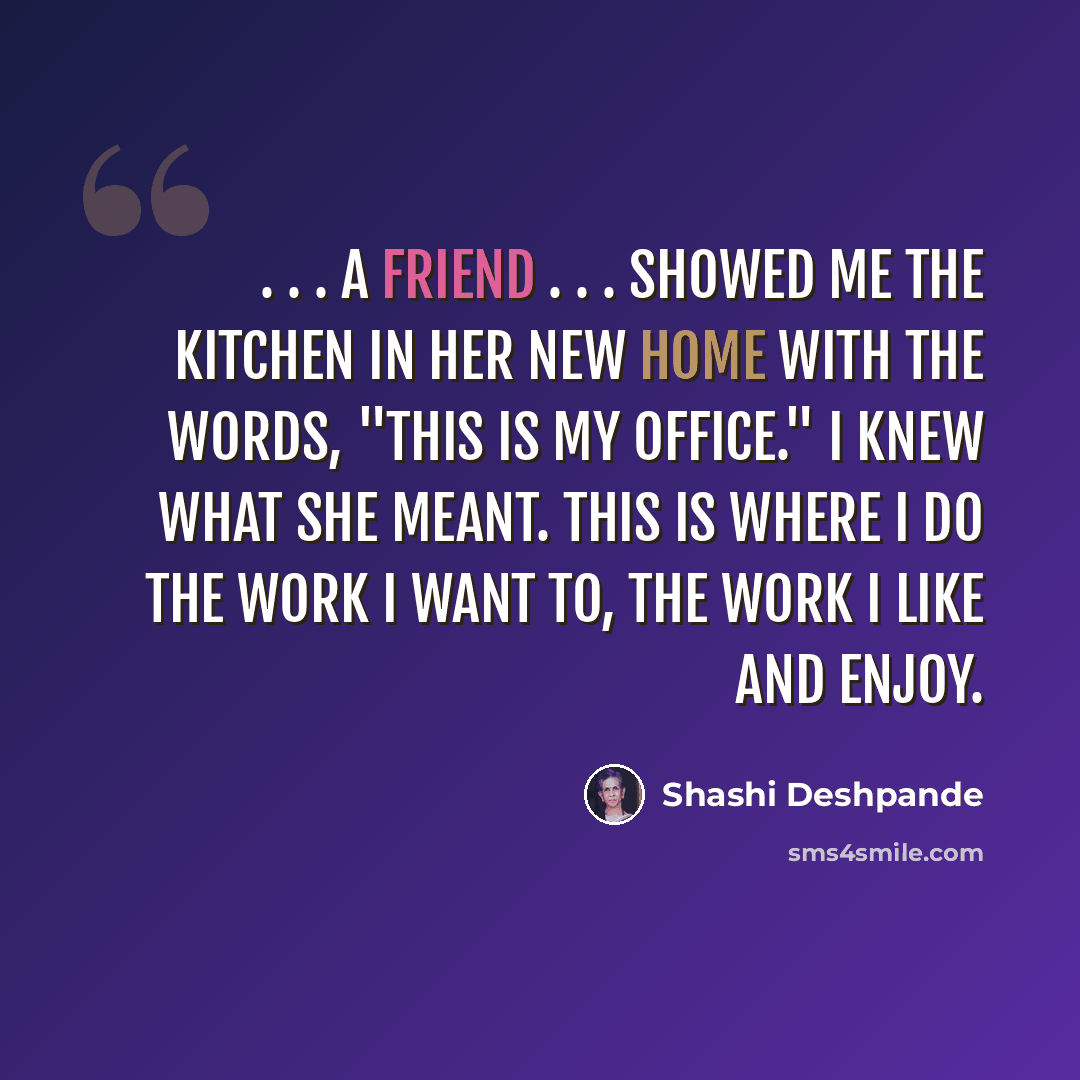 “. . . a friend . . . showed me the kitchen in her new home with the words, "This is my office." I knew what she meant. This is where I do the work I want to, the work I like and enjoy.” quote by Shashi Deshpande