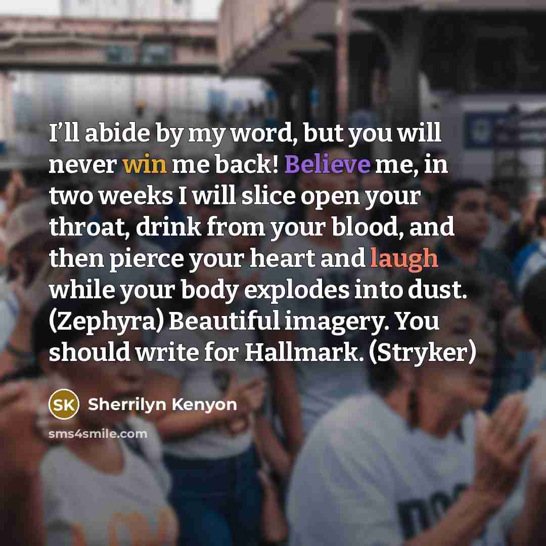 “I’ll abide by my word, but you will never win me back! Believe me, in two weeks I will slice open your throat, drink from your blood, and then pierce your heart and laugh while your body explodes into dust. (Zephyra) Beautiful imagery. You should write for Hallmark. (Stryker)” quote by Sherrilyn Kenyon