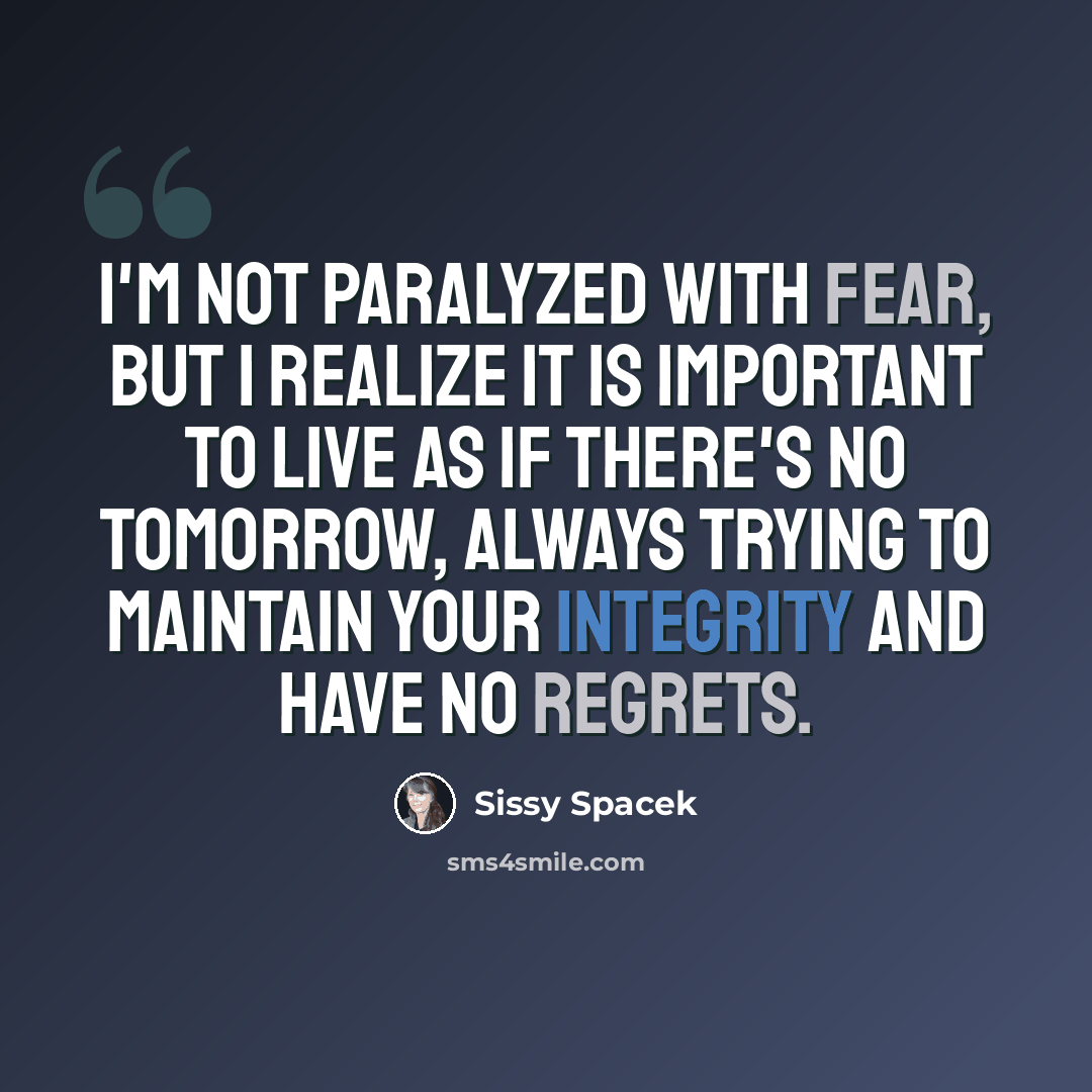 “I'm not paralyzed with fear, but I realize it is important to live as if there's no tomorrow, always trying to maintain your integrity and have no regrets.” quote by Sissy Spacek