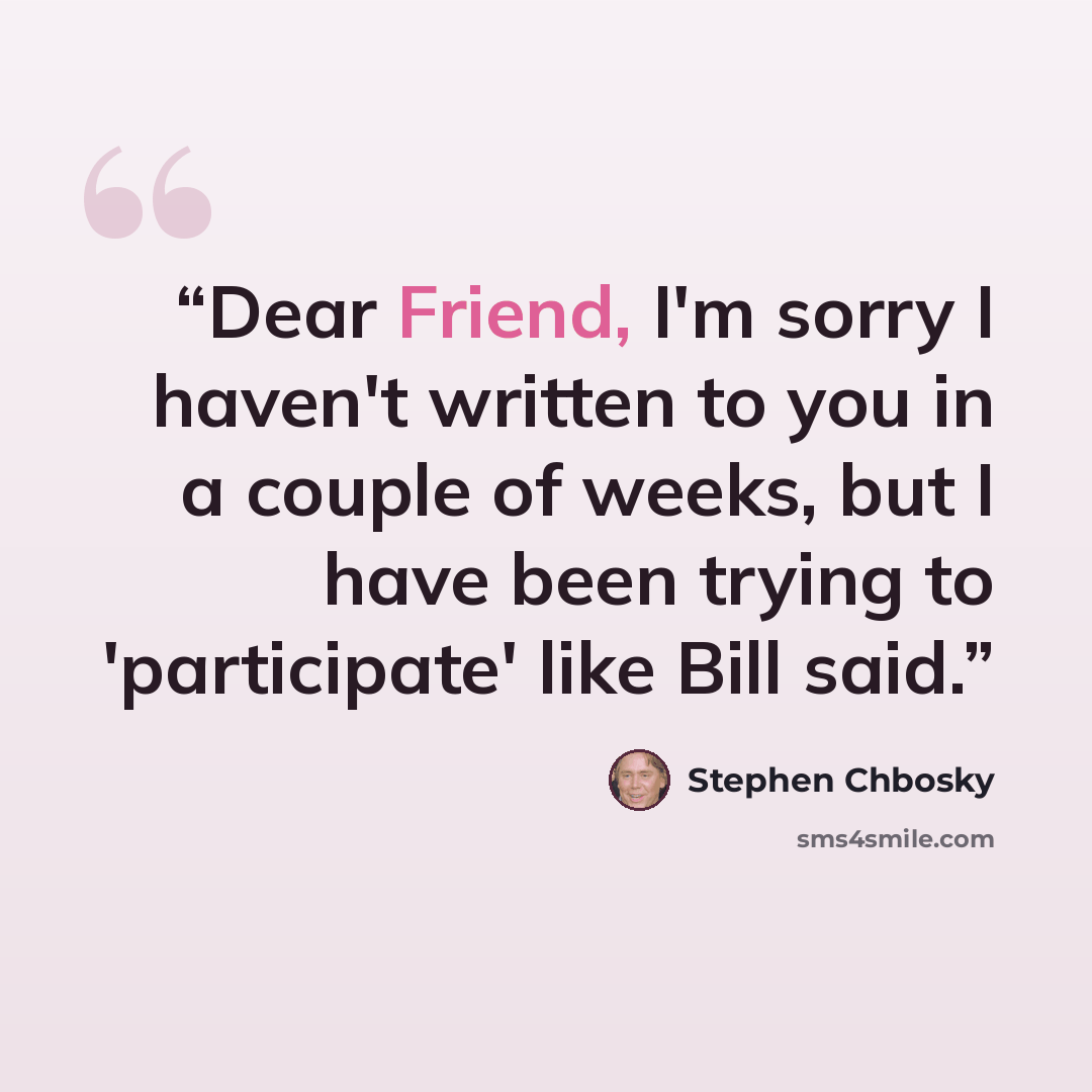 “Dear Friend, I'm sorry I haven't written to you in a couple of weeks, but I have been trying to 'participate' like Bill said.” quote by Stephen Chbosky