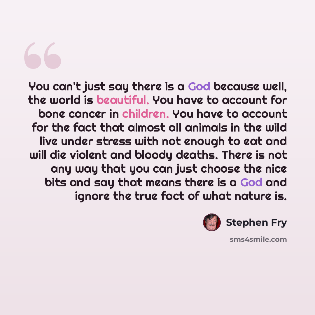 “You can't just say there is a God because well, the world is beautiful. You have to account for bone cancer in children. You have to account for the fact that almost all animals in the wild live under stress with not enough to eat and will die violent and bloody deaths. There is not any way that…” quote by Stephen Fry