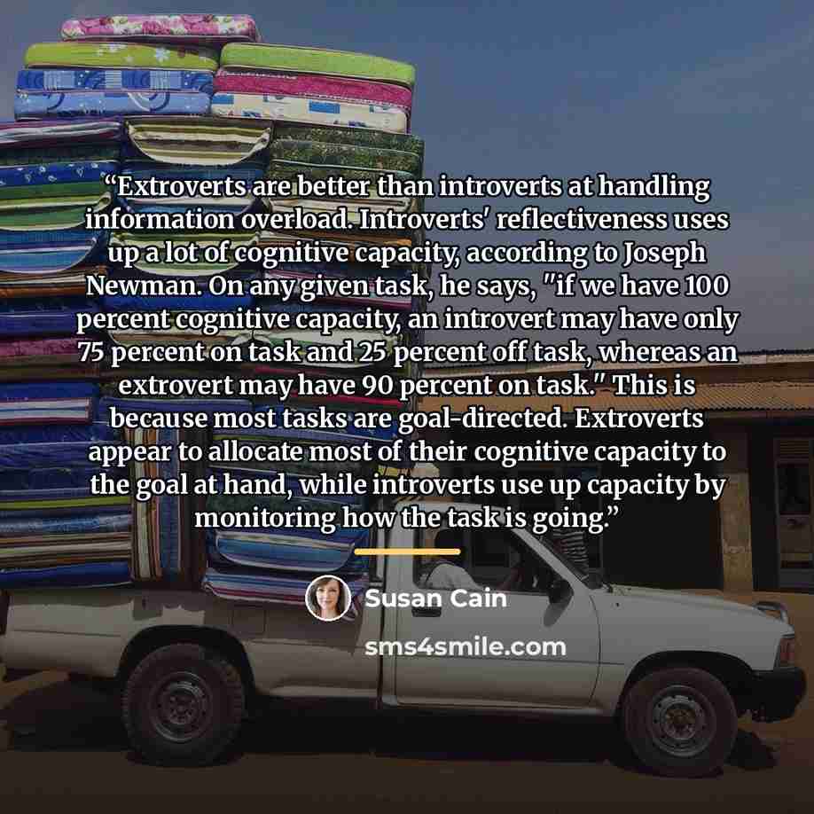 “Extroverts are better than introverts at handling information overload. Introverts' reflectiveness uses up a lot of cognitive capacity, according to Joseph Newman. On any given task, he says, ''if we have 100 percent cognitive capacity, an introvert may have only 75 percent on task and 25 percent…” quote by Susan Cain