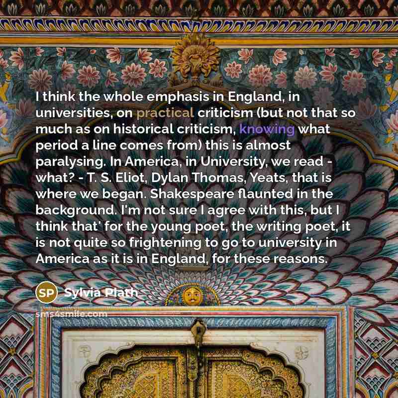 “I think the whole emphasis in England, in universities, on practical criticism (but not that so much as on historical criticism, knowing what period a line comes from) this is almost paralysing. In America, in University, we read - what? - T. S. Eliot, Dylan Thomas, Yeats, that is where we began…” quote by Sylvia Plath