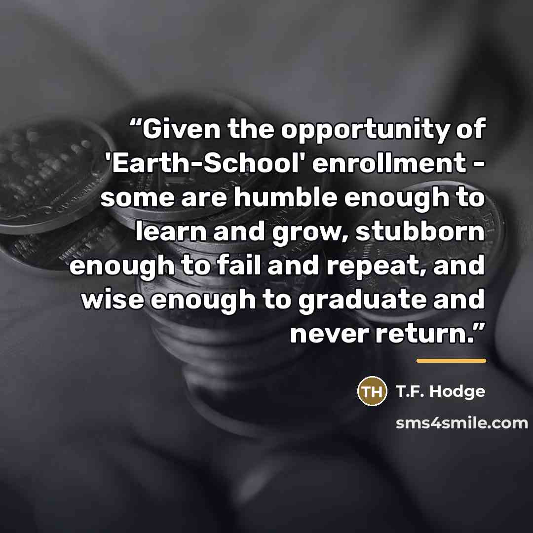 “Given the opportunity of 'Earth-School' enrollment - some are humble enough to learn and grow, stubborn enough to fail and repeat, and wise enough to graduate and never return.” quote by T.F. Hodge