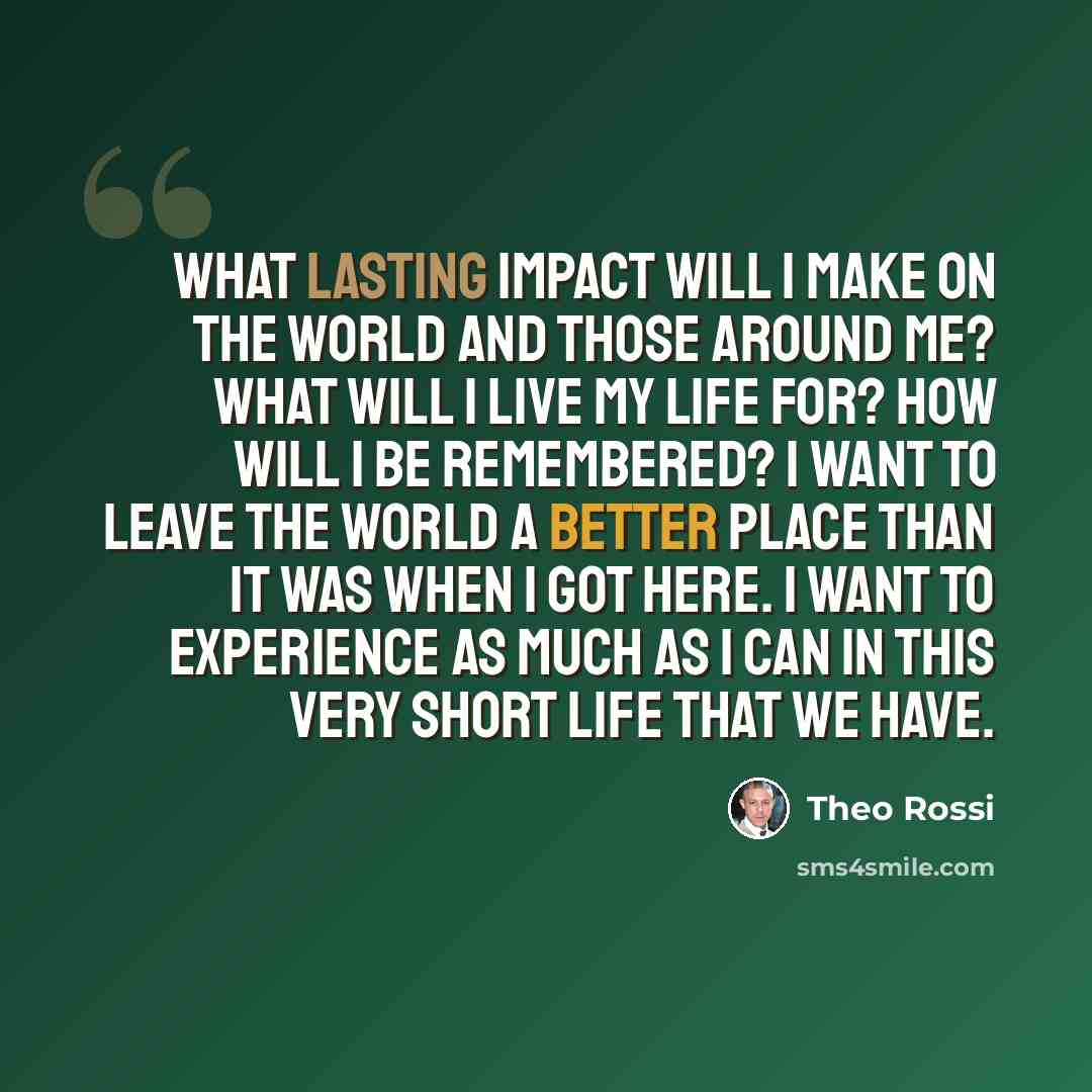 “What lasting impact will I make on the world and those around me? What will I live my life for? How will I be remembered? I want to leave the world a better place than it was when I got here. I want to experience as much as I can in this very short life that we have.” quote by Theo Rossi
