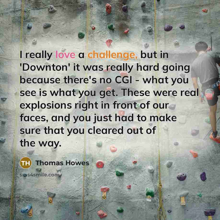 “I really love a challenge, but in 'Downton' it was really hard going because there's no CGI - what you see is what you get. These were real explosions right in front of our faces, and you just had to make sure that you cleared out of the way.” quote by Thomas Howes