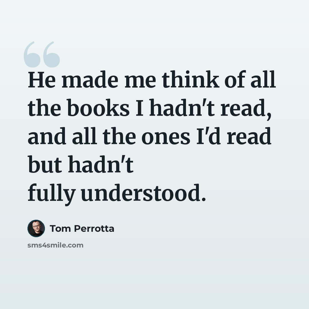 “He made me think of all the books I hadn't read, and all the ones I'd read but hadn't fully understood.” quote by Tom Perrotta