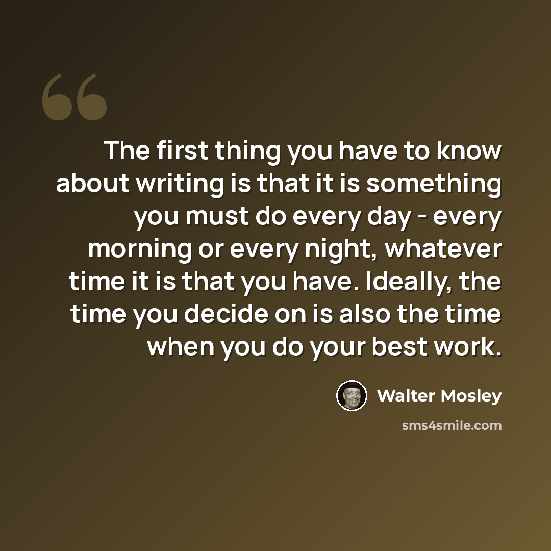 “The first thing you have to know about writing is that it is something you must do every day - every morning or every night, whatever time it is that you have. Ideally, the time you decide on is also the time when you do your best work.” quote by Walter Mosley