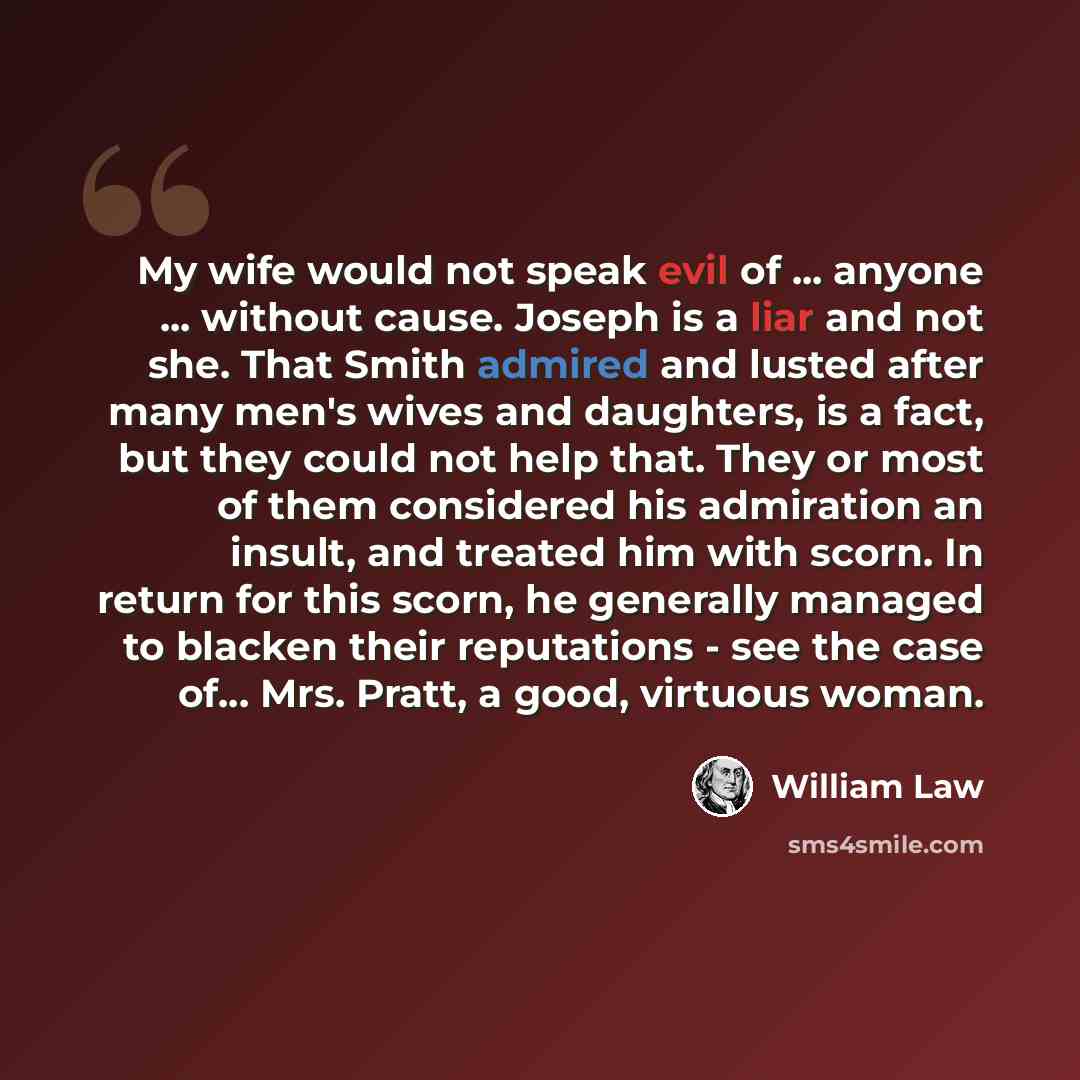 “My wife would not speak evil of ... anyone ... without cause. Joseph is a liar and not she. That Smith admired and lusted after many men's wives and daughters, is a fact, but they could not help that. They or most of them considered his admiration an insult, and treated him with scorn. In return…” quote by William Law
