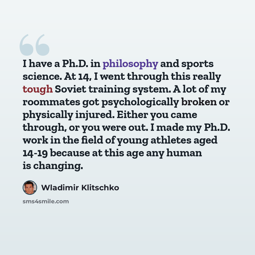 “I have a Ph.D. in philosophy and sports science. At 14, I went through this really tough Soviet training system. A lot of my roommates got psychologically broken or physically injured. Either you came through, or you were out. I made my Ph.D. work in the field of young athletes aged 14-19 because…” quote by Wladimir Klitschko