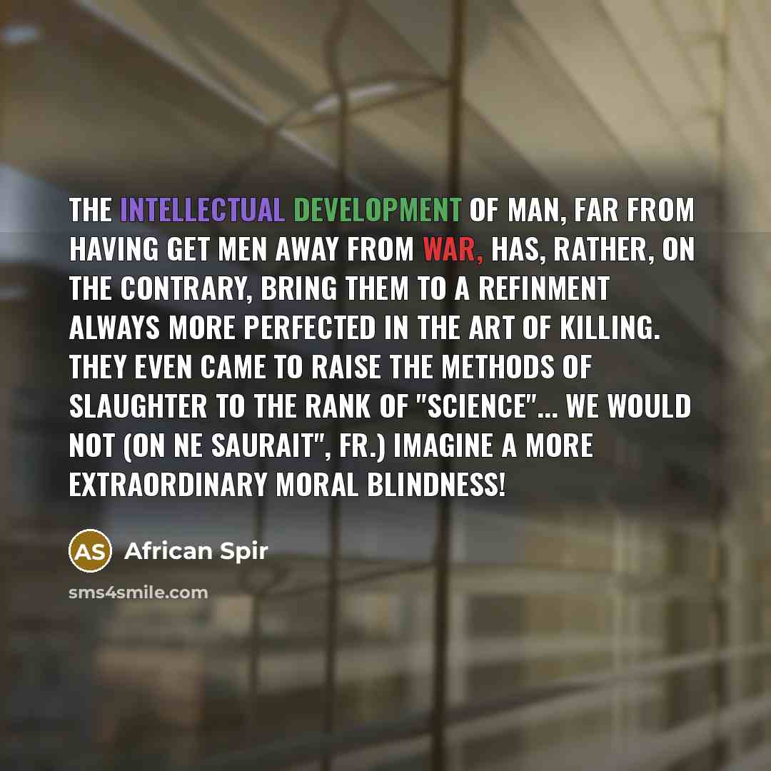“The intellectual development of man, far from having get men away from war, has, rather, on the contrary, bring them to a refinment always more perfected in the art of killing. They even came to raise the methods of slaughter to the rank of "science"... We would not (On ne saurait", Fr.) imagine a…” quote by African Spir