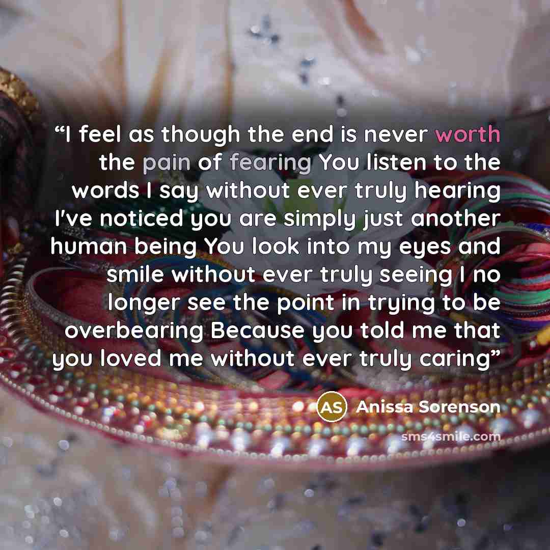 “I feel as though the end is never worth the pain of fearing You listen to the words I say without ever truly hearing I've noticed you are simply just another human being You look into my eyes and smile without ever truly seeing I no longer see the point in trying to be overbearing Because you told…” quote by Anissa Sorenson