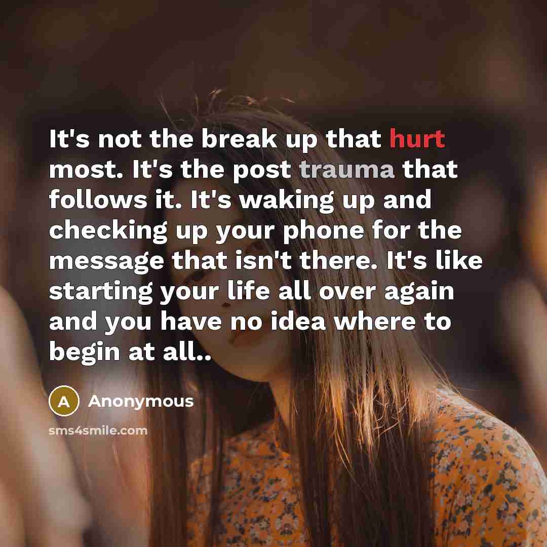 “It's not the break up that hurt most. It's the post trauma that follows it. It's waking up and checking up your phone for the message that isn't there. It's like starting your life all over again and you have no idea where to begin at all..” quote by Anonymous