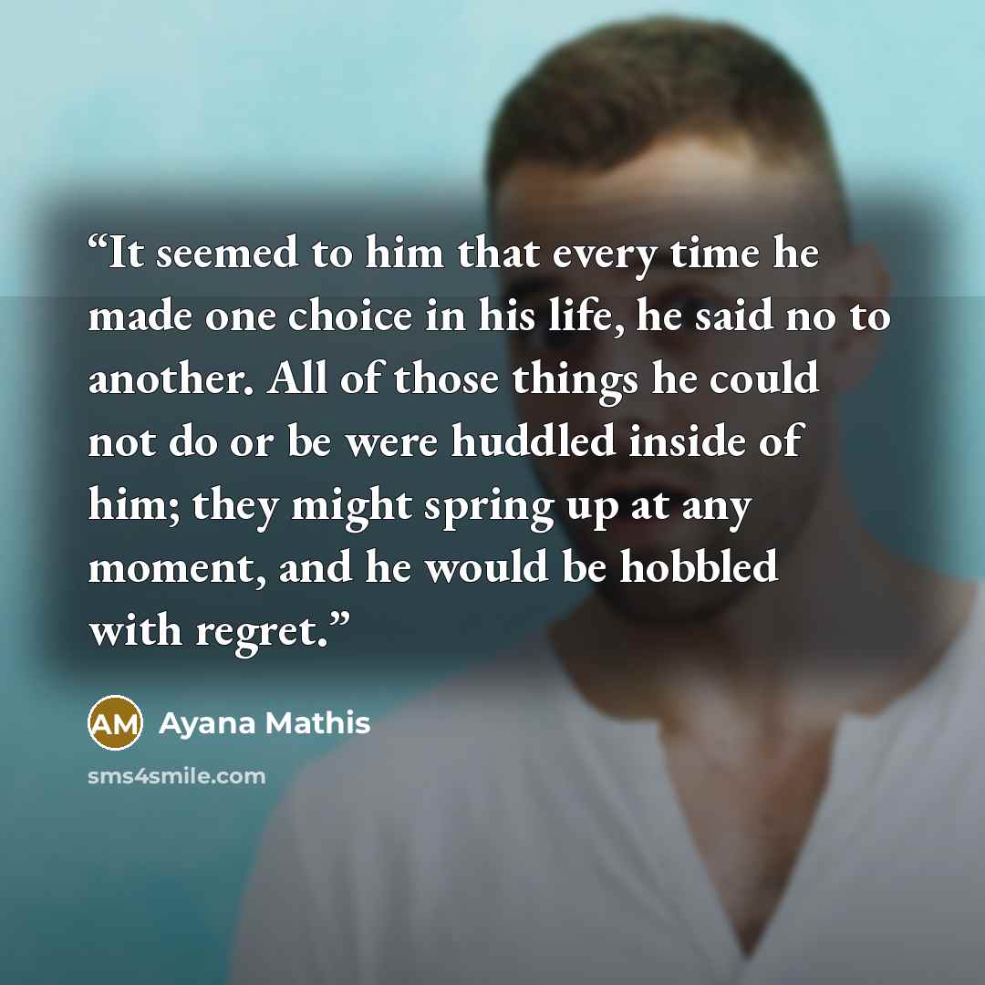 “It seemed to him that every time he made one choice in his life, he said no to another. All of those things he could not do or be were huddled inside of him; they might spring up at any moment, and he would be hobbled with regret.” quote by Ayana Mathis