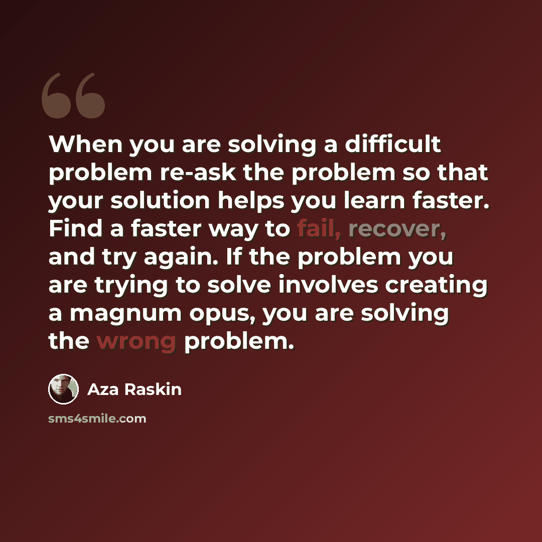 “When you are solving a difficult problem re-ask the problem so that your solution helps you learn faster. Find a faster way to fail, recover, and try again. If the problem you are trying to solve involves creating a magnum opus, you are solving the wrong problem.” quote by Aza Raskin