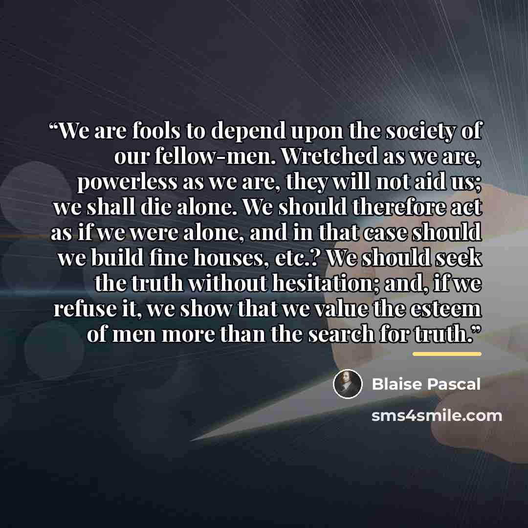 “We are fools to depend upon the society of our fellow-men. Wretched as we are, powerless as we are, they will not aid us; we shall die alone. We should therefore act as if we were alone, and in that case should we build fine houses, etc.? We should seek the truth without hesitation; and, if we…” quote by Blaise Pascal