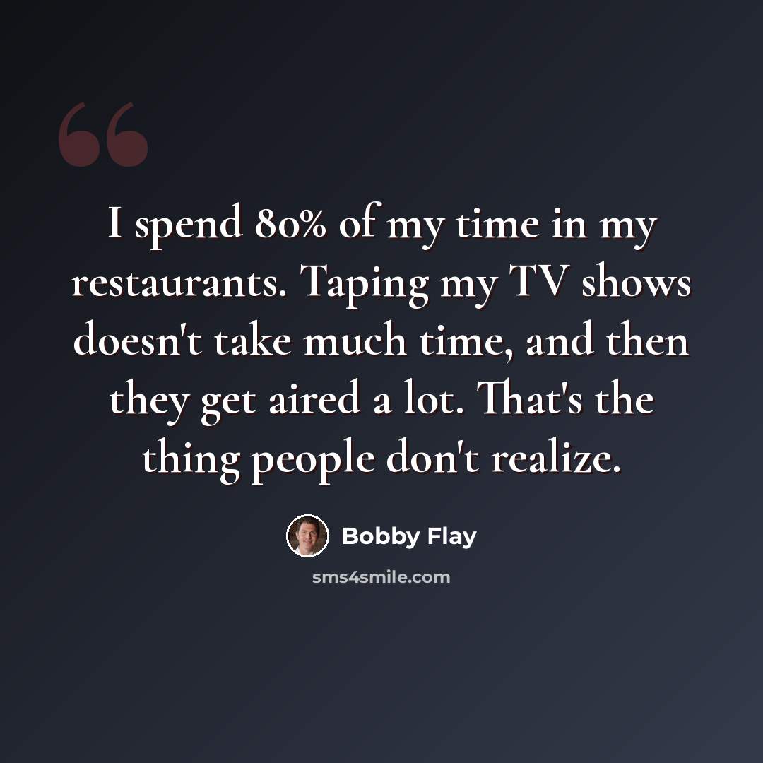 “I spend 80% of my time in my restaurants. Taping my TV shows doesn't take much time, and then they get aired a lot. That's the thing people don't realize.” quote by Bobby Flay