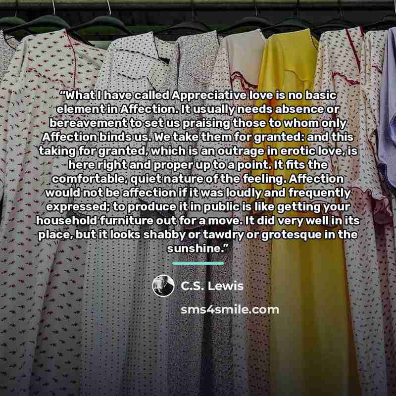“What I have called Appreciative love is no basic element in Affection. It usually needs absence or bereavement to set us praising those to whom only Affection binds us. We take them for granted: and this taking for granted, which is an outrage in erotic love, is here right and proper up to a…” quote by C.S. Lewis